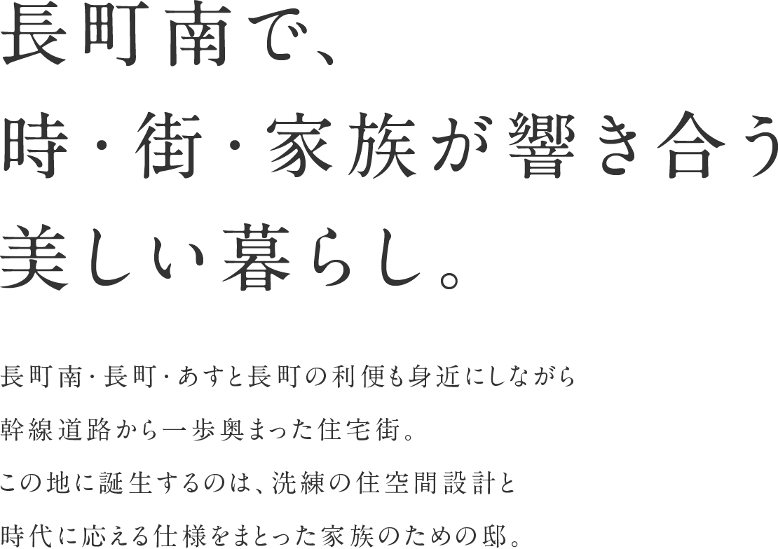 長町南で、時・街・家族が響き合う美しい暮らし。
長町南・長町・あすと長町の利便も身近にしながら幹線道路から一歩奥まった住宅街。この地に誕生するのは、洗練の住空間設計 と時代に応える仕様をまとった家族のための邸。