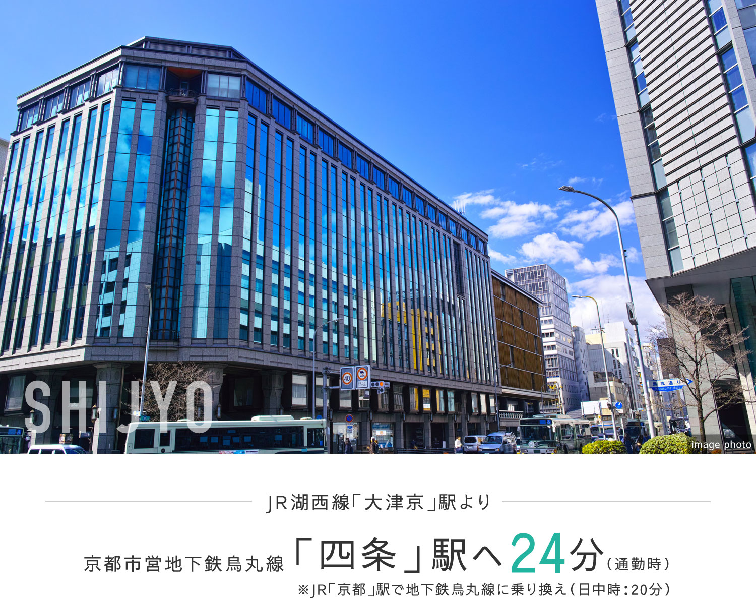 JR湖西線「大津京」駅より京都市営地下鉄烏丸線「四条」駅へ24分（通勤時）※JR「京都」駅で地下鉄烏丸線に乗り換え（日中時：20分）