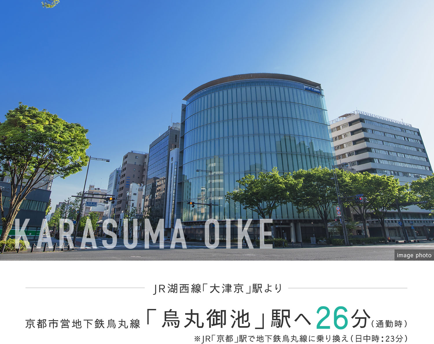 JR湖西線「大津京」駅より京都市営地下鉄烏丸線「烏丸御池」駅へ26分（通勤時）※JR「京都」駅で地下鉄烏丸線に乗り換え（日中時：23分）