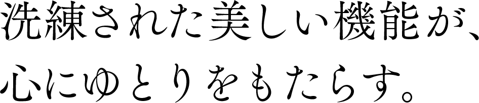 洗練された美しい機能が、心にゆとりをもたらす。