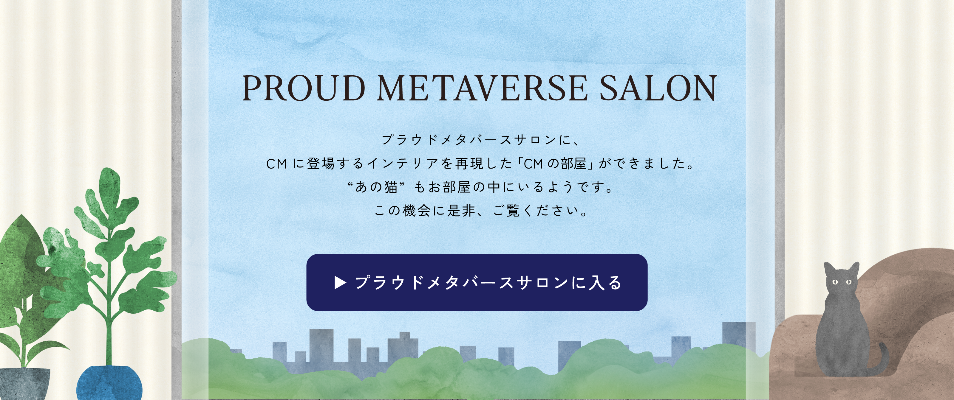 PROUD METAVERSE SALON プラウドメタバースサロンに、CMに登場するインテリアを再現した「CMの部屋」ができました。“あの猫”もお部屋の中にいるようです。この機会に是非、ご覧ください。 プラウドメタバースサロンに入る