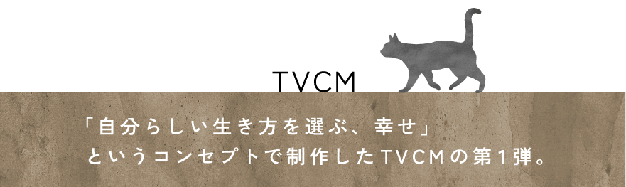 TVCM 「自分らしい生き方を選ぶ、幸せ」というコンセプトで制作したTVCMの第１弾。