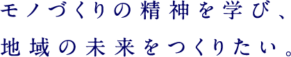 モノづくりの精神を学び、地域の未来をつくりたい。