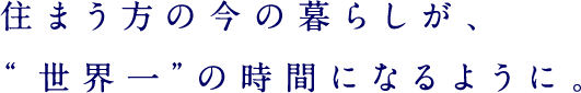 住まう方の今の暮らしが、“世界一”の時間になるように。