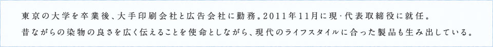 東京の大学を卒業後、大手印刷会社と広告会社に勤務。2011年11月に現・代表取締役に就任。昔ながらの染物の良さを広く伝えることを使命としながら、現代のライフスタイルに合った製品も生み出している。