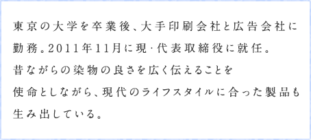 東京の大学を卒業後、大手印刷会社と広告会社に勤務。2011年11月に現・代表取締役に就任。昔ながらの染物の良さを広く伝えることを使命としながら、現代のライフスタイルに合った製品も生み出している。