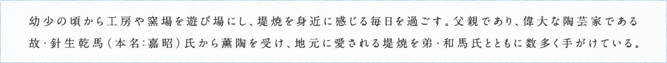 幼少の頃から工房や窯場を遊び場にし、堤焼を身近に感じる毎日を過ごす。父親であり、偉大な陶芸家である故・針生乾馬（本名：嘉昭）氏から薫陶を受け、地元に愛される堤焼を弟・和馬氏とともに数多く手がけている。