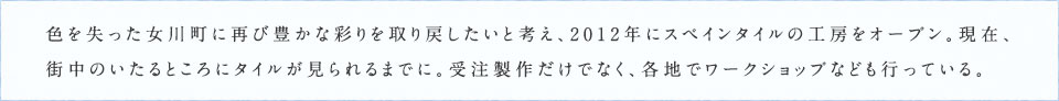 色を失った女川町に再び豊かな彩りを取り戻したいと考え、2012年にスペインタイルの工房をオープン。現在、街中のいたるところにタイルが見られるまでに。受注製作だけでなく、各地でワークショップなども行っている。