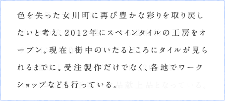 色を失った女川町に再び豊かな彩りを取り戻したいと考え、2012年にスペインタイルの工房をオープン。現在、街中のいたるところにタイルが見られるまでに。受注製作だけでなく、各地でワークショップなども行っている。