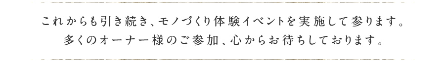 これからも引き続き、モノづくり体験イベントを実施して参ります。多くのオーナー様のご参加、心からお待ちしております。