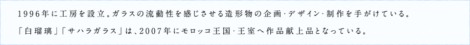 1996年に工房を設立。ガラスの流動性を感じさせる造形物の企画・デザイン・制作を手がけている。「白瑠璃」「サハラガラス」は、2007年にモロッコ王国・王室へ作品献上品となっている。