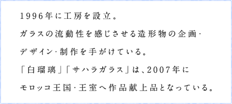 1996年に工房を設立。ガラスの流動性を感じさせる造形物の企画・デザイン・制作を手がけている。 「白瑠璃」「サハラガラス」は、2007年にモロッコ王国・王室へ作品献上品となっている。