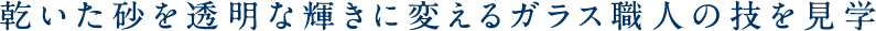 乾いた砂を透明な輝きに変えるガラス職人の技を見学