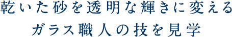 乾いた砂を透明な輝きに変えるガラス職人の技を見学