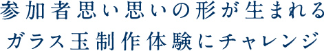 参加者思い思いの形が生まれるガラス玉制作体験にチャレンジ