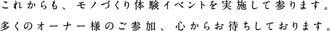 これからも、モノづくり体験イベントを実施して参ります。多くのオーナー様のご参加、心からお待ちしております。